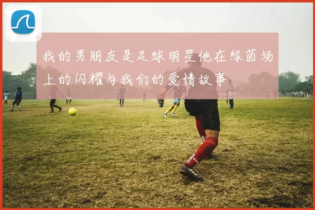 我的男朋友是足球明星他在绿茵场上的闪耀与我们的爱情故事