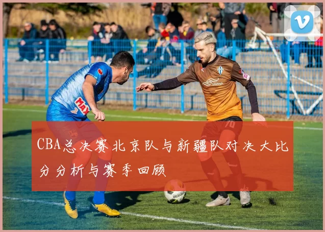 CBA总决赛北京队与新疆队对决大比分分析与赛季回顾