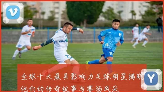 全球十大最具影响力足球明星揭晓他们的传奇故事与赛场风采