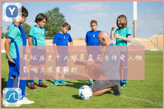 足坛历史十大球员盘点与传奇人物影响力深度解析