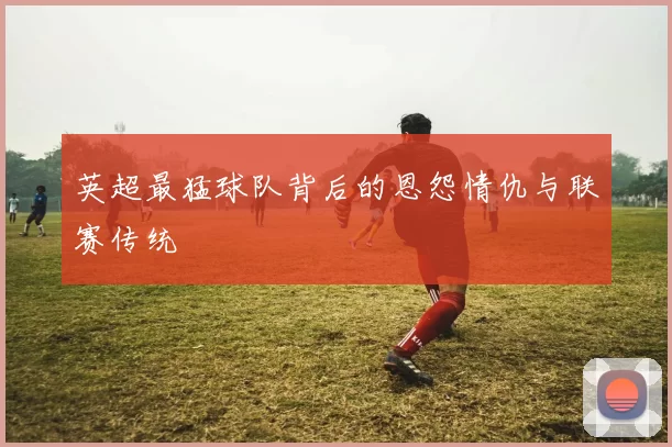 英超最猛球队背后的恩怨情仇与联赛传统