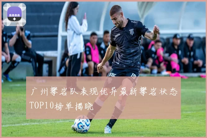 广州攀岩队表现优异最新攀岩状态TOP10榜单揭晓
