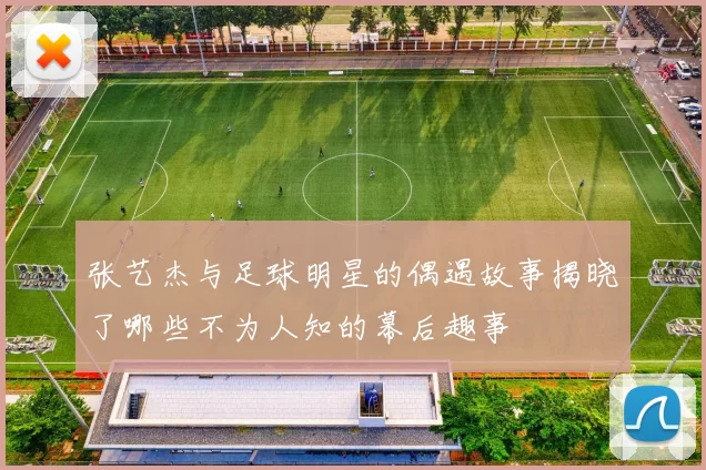 张艺杰与足球明星的偶遇故事揭晓了哪些不为人知的幕后趣事