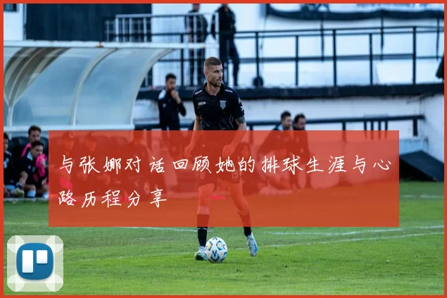 与张娜对话回顾她的排球生涯与心路历程分享