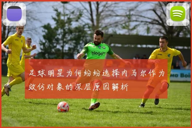 足球明星为何纷纷选择内马尔作为效仿对象的深层原因解析