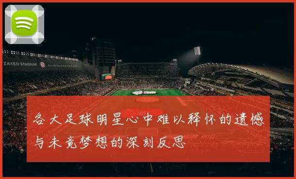 各大足球明星心中难以释怀的遗憾与未竟梦想的深刻反思