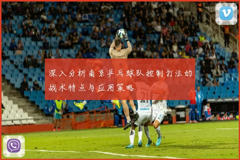 深入分析南京乒乓球队控制打法的战术特点与应用策略