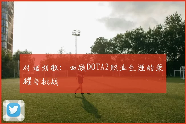 对话刘敏：回顾DOTA2职业生涯的荣耀与挑战