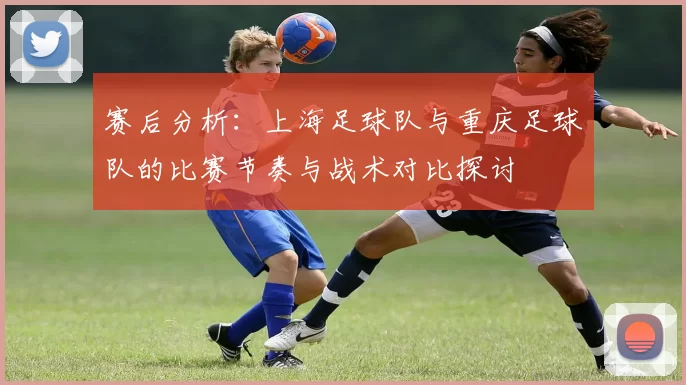 赛后分析：上海足球队与重庆足球队的比赛节奏与战术对比探讨