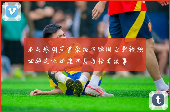 老足球明星重聚经典瞬间合影视频回顾足坛辉煌岁月与传奇故事