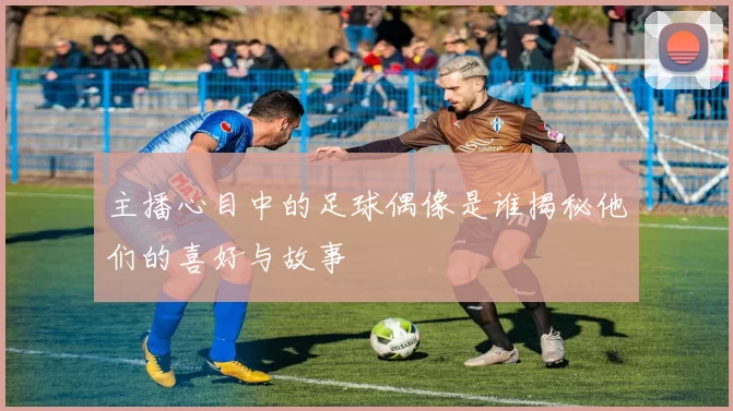 主播心目中的足球偶像是谁揭秘他们的喜好与故事