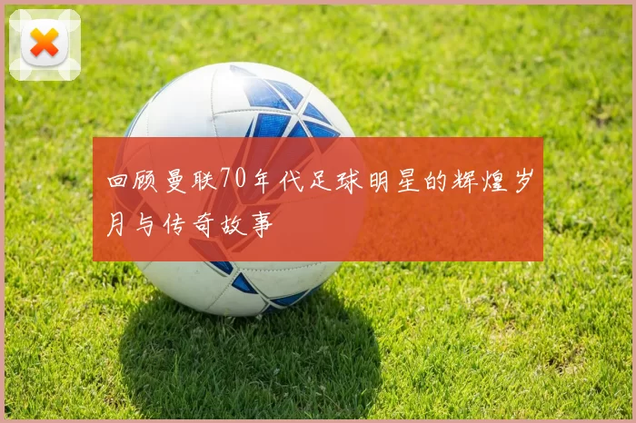 回顾曼联70年代足球明星的辉煌岁月与传奇故事