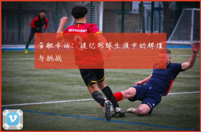 黄敏专访：追忆网球生涯中的辉煌与挑战