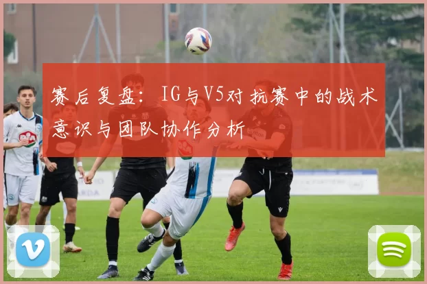 赛后复盘：IG与V5对抗赛中的战术意识与团队协作分析