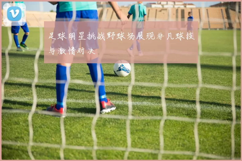 足球明星挑战野球场展现非凡球技与激情对决