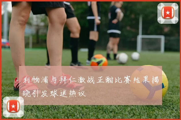 利物浦与拜仁激战正酣比赛结果揭晓引发球迷热议