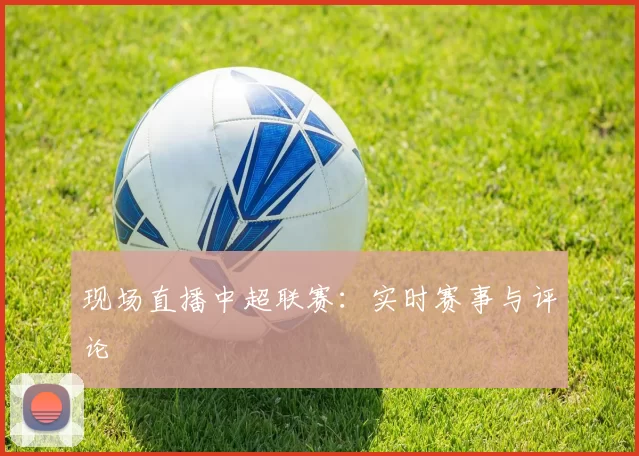 现场直播中超联赛：实时赛事与评论