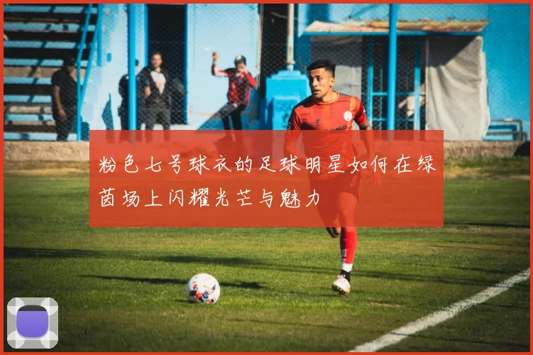 粉色七号球衣的足球明星如何在绿茵场上闪耀光芒与魅力