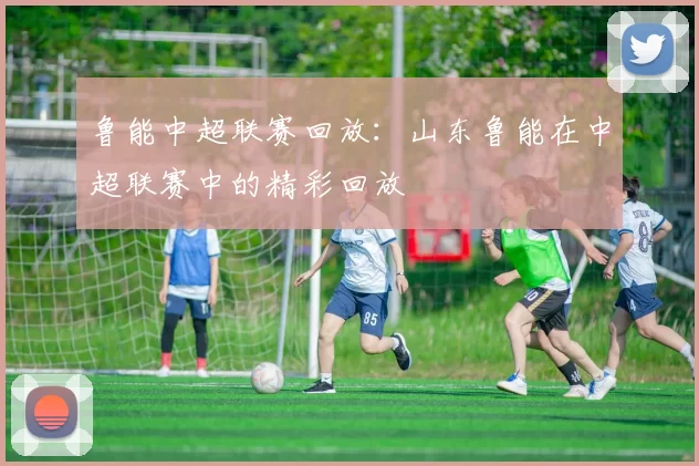 鲁能中超联赛回放：山东鲁能在中超联赛中的精彩回放
