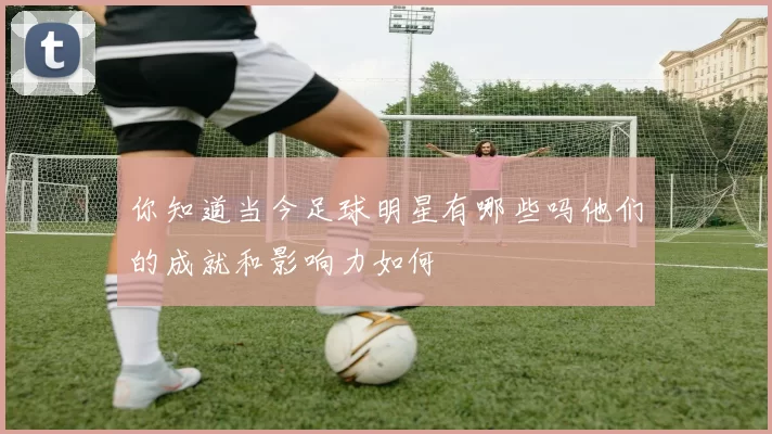 你知道当今足球明星有哪些吗他们的成就和影响力如何
