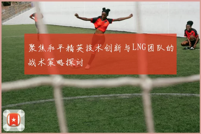 聚焦和平精英技术创新与LNG团队的战术策略探讨