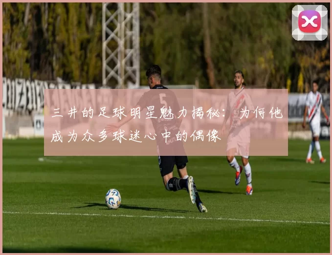 三井的足球明星魅力揭秘：为何他成为众多球迷心中的偶像