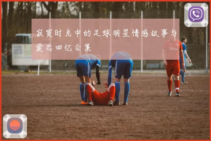 寂寞时光中的足球明星情感故事与爱恋回忆合集