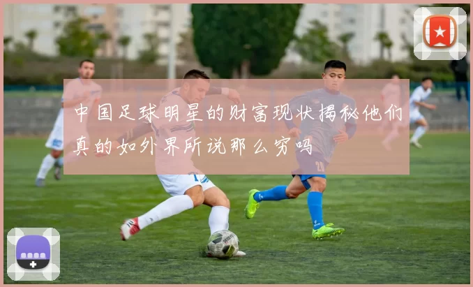 中国足球明星的财富现状揭秘他们真的如外界所说那么穷吗