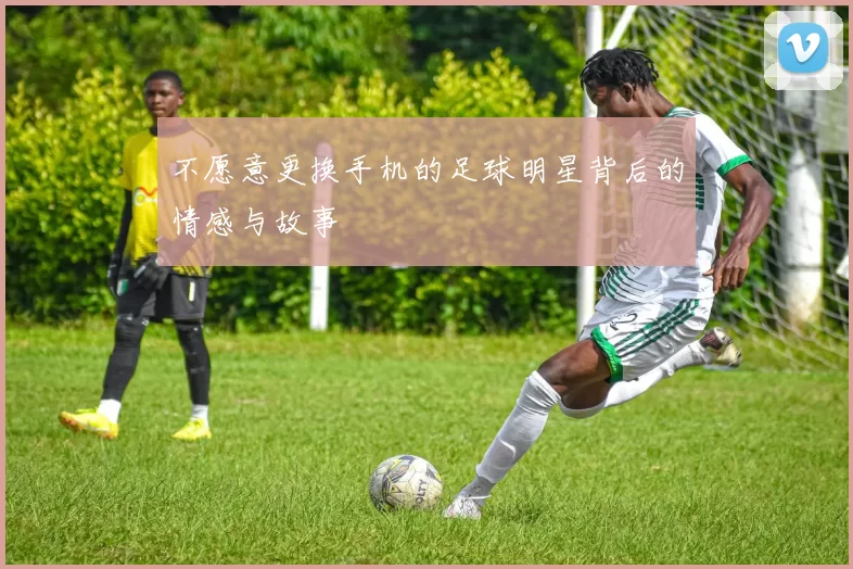 不愿意更换手机的足球明星背后的情感与故事