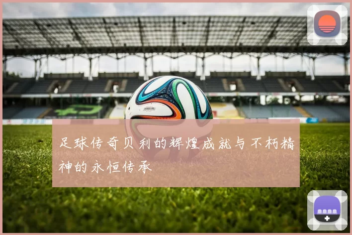 足球传奇贝利的辉煌成就与不朽精神的永恒传承