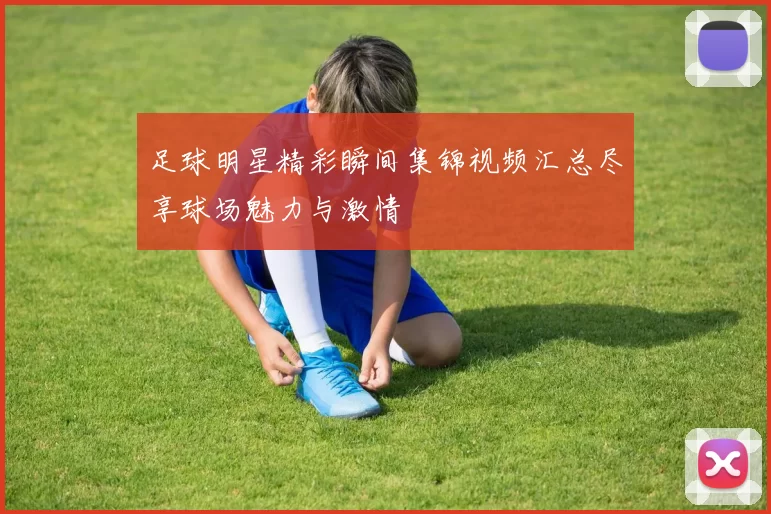 足球明星精彩瞬间集锦视频汇总尽享球场魅力与激情
