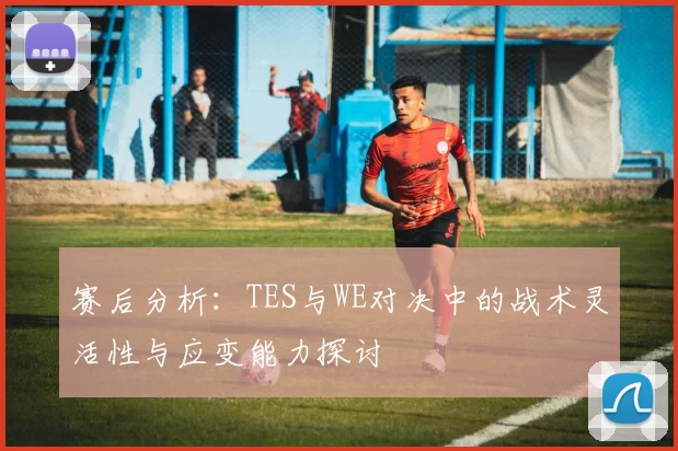 赛后分析：TES与WE对决中的战术灵活性与应变能力探讨