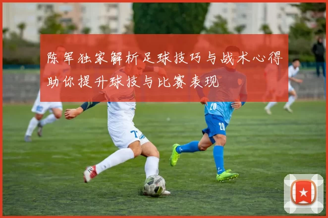 陈军独家解析足球技巧与战术心得助你提升球技与比赛表现