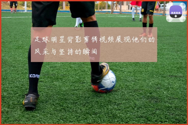 足球明星背影剪辑视频展现他们的风采与坚持的瞬间