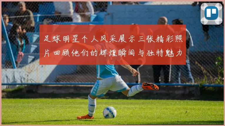 足球明星个人风采展示三张精彩照片回顾他们的辉煌瞬间与独特魅力