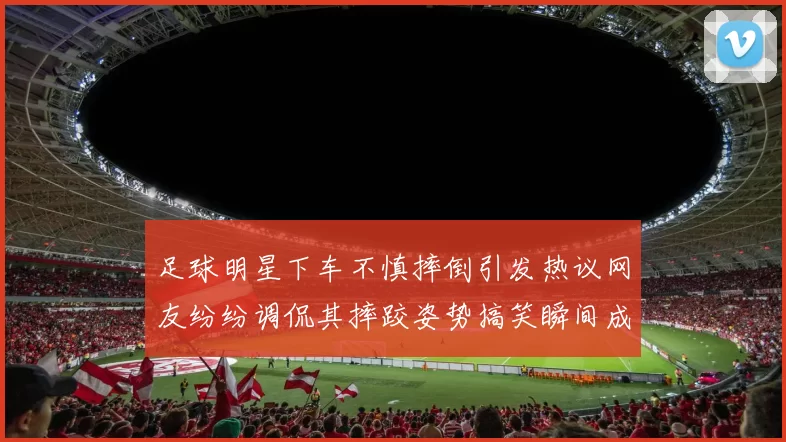 足球明星下车不慎摔倒引发热议网友纷纷调侃其摔跤姿势搞笑瞬间成新焦点