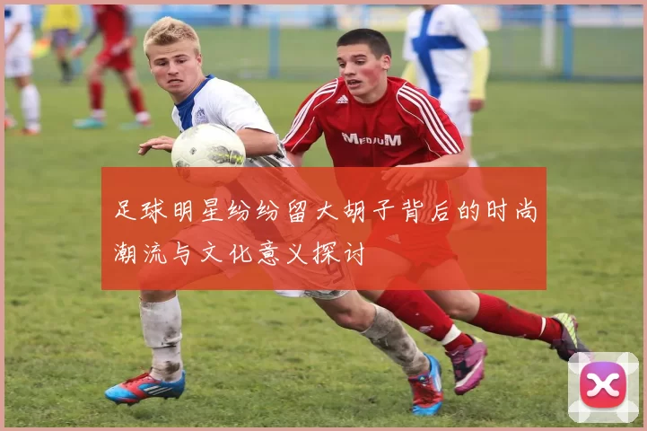 足球明星纷纷留大胡子背后的时尚潮流与文化意义探讨