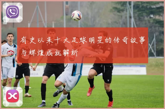 有史以来十大足球明星的传奇故事与辉煌成就解析