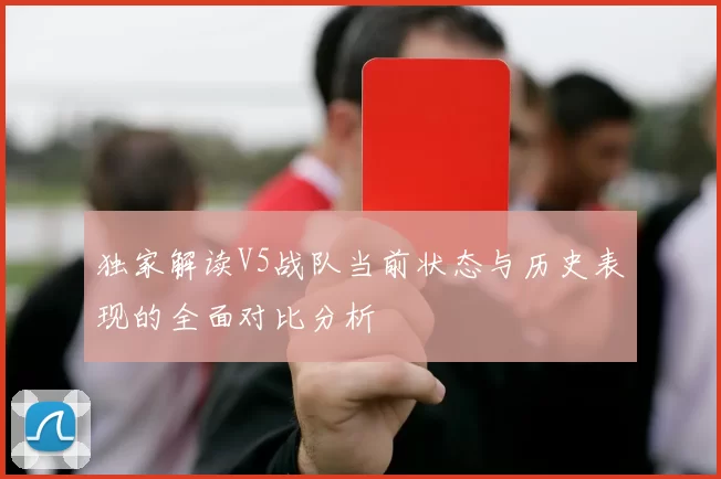 独家解读V5战队当前状态与历史表现的全面对比分析