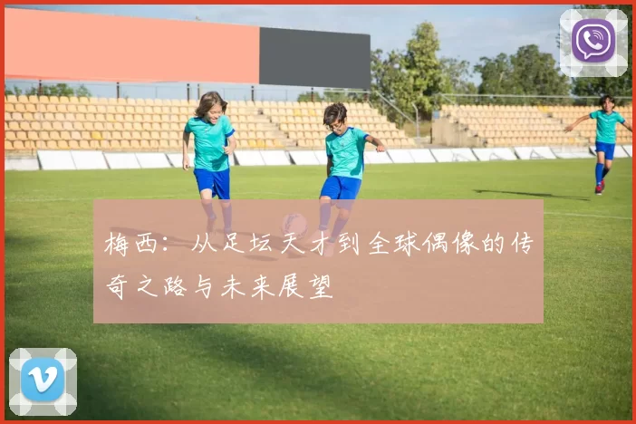 梅西：从足坛天才到全球偶像的传奇之路与未来展望