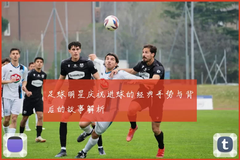 足球明星庆祝进球的经典手势与背后的故事解析