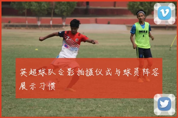 英超球队合影拍摄仪式与球员阵容展示习惯