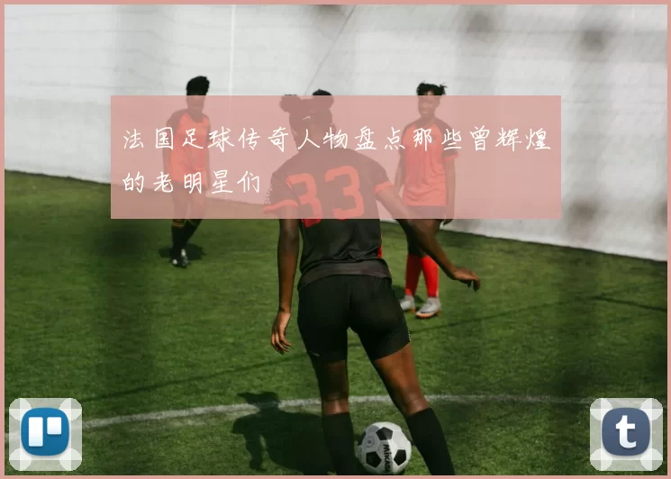 法国足球传奇人物盘点那些曾辉煌的老明星们