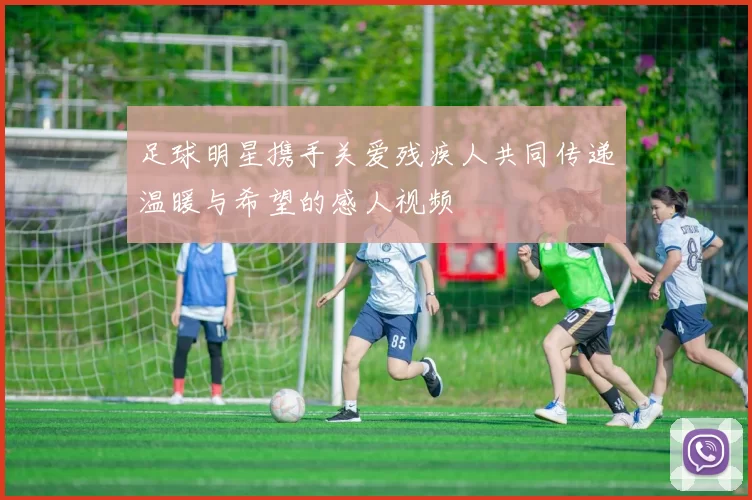 足球明星携手关爱残疾人共同传递温暖与希望的感人视频