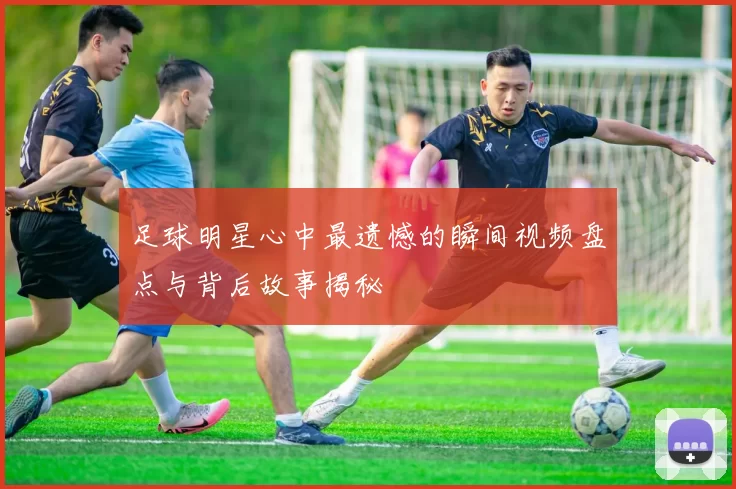 足球明星心中最遗憾的瞬间视频盘点与背后故事揭秘