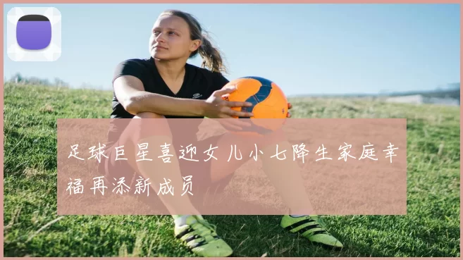 足球巨星喜迎女儿小七降生家庭幸福再添新成员