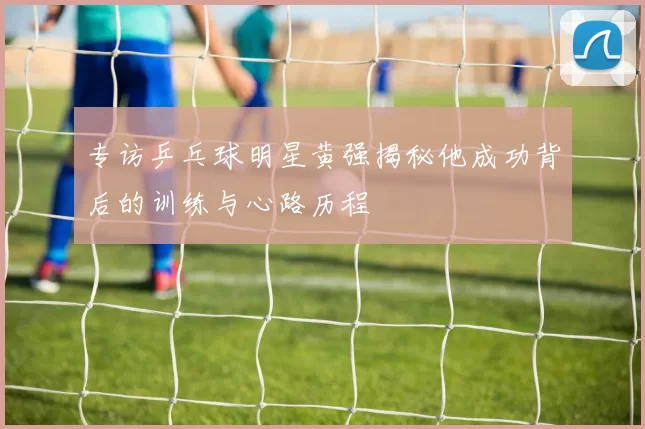 专访乒乓球明星黄强揭秘他成功背后的训练与心路历程