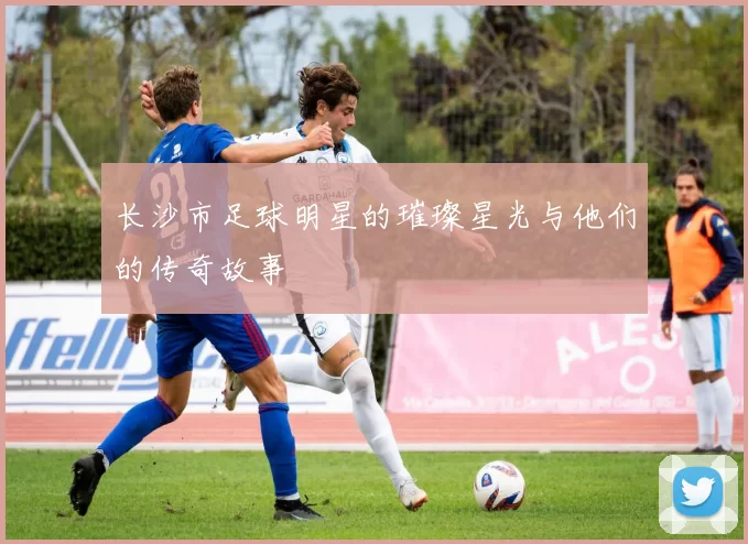 长沙市足球明星的璀璨星光与他们的传奇故事