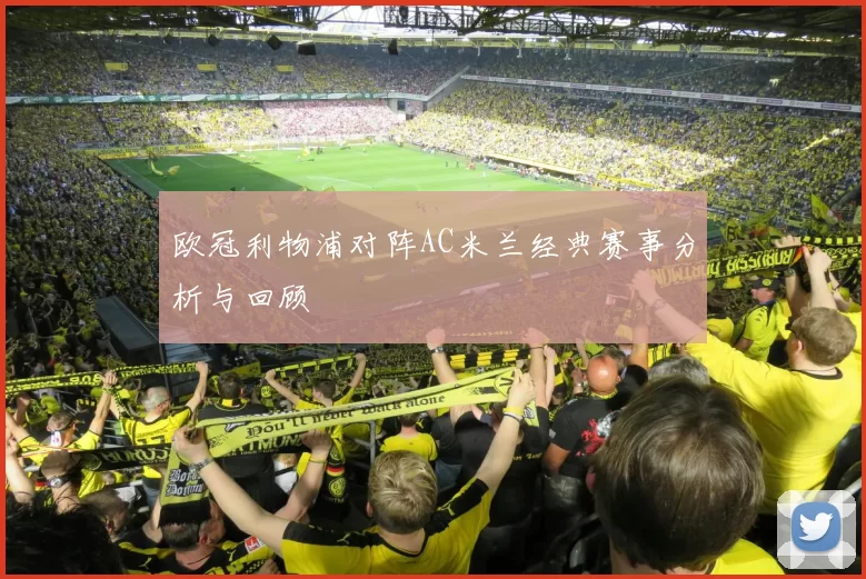 欧冠利物浦对阵AC米兰经典赛事分析与回顾