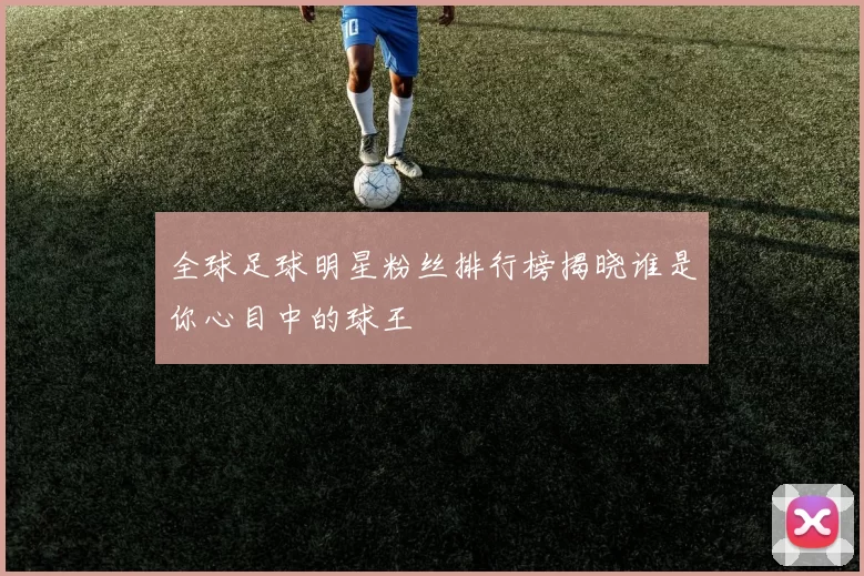 全球足球明星粉丝排行榜揭晓谁是你心目中的球王